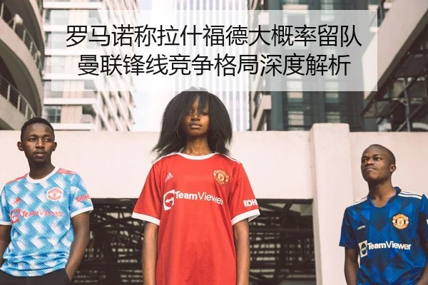 罗马诺称拉什福德大概率留队 曼联锋线竞争格局深度解析